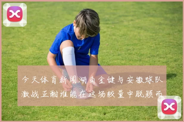 今天体育新闻湖南金健与安徽球队激战正酣谁能在这场较量中脱颖而出
