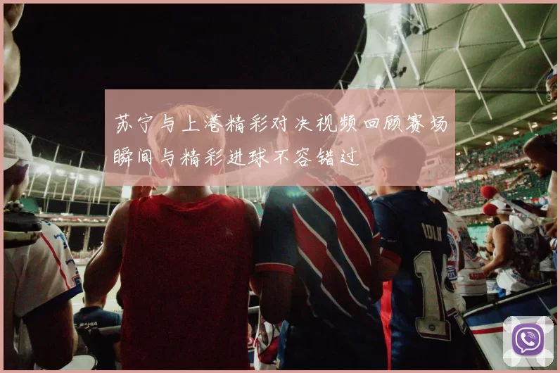 苏宁与上港精彩对决视频回顾赛场瞬间与精彩进球不容错过