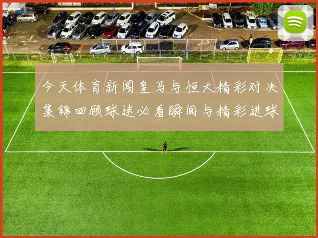 今天体育新闻皇马与恒大精彩对决集锦回顾球迷必看瞬间与精彩进球合集