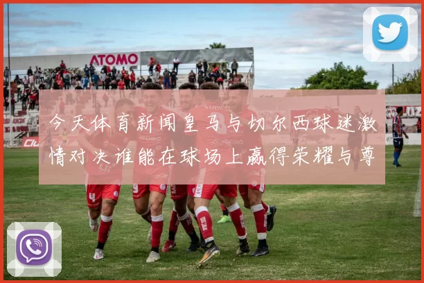 今天体育新闻皇马与切尔西球迷激情对决谁能在球场上赢得荣耀与尊重