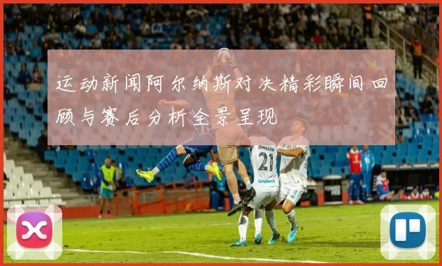 运动新闻阿尔纳斯对决精彩瞬间回顾与赛后分析全景呈现