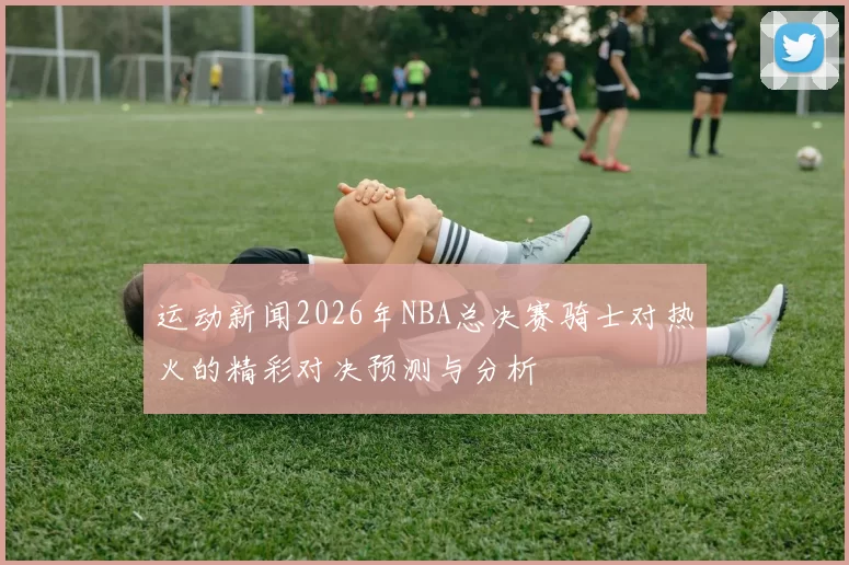 运动新闻2026年NBA总决赛骑士对热火的精彩对决预测与分析