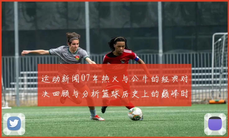 运动新闻07年热火与公牛的经典对决回顾与分析篮球历史上的巅峰时刻