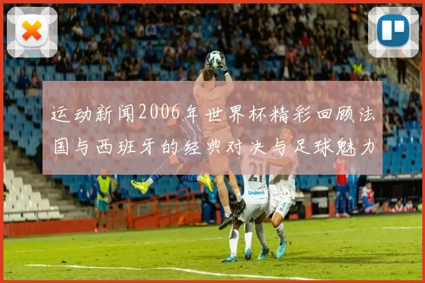 运动新闻2006年世界杯精彩回顾法国与西班牙的经典对决与足球魅力分析